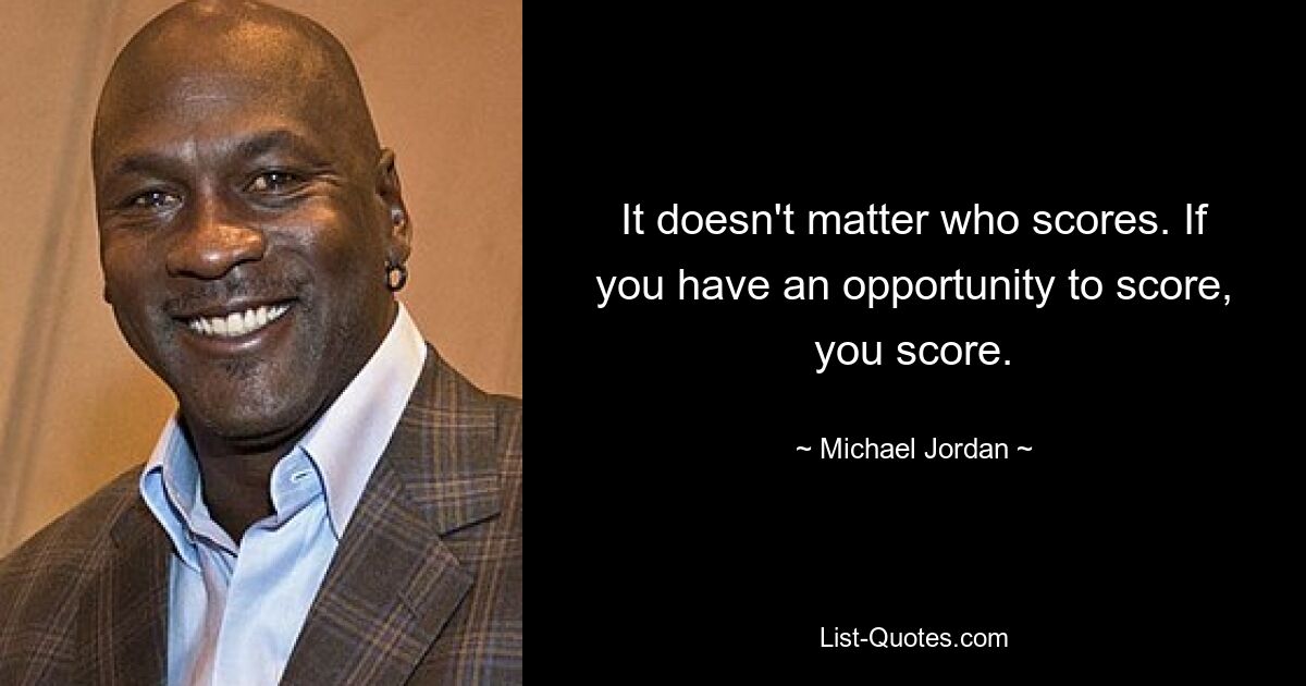 It doesn't matter who scores. If you have an opportunity to score, you score. — © Michael Jordan