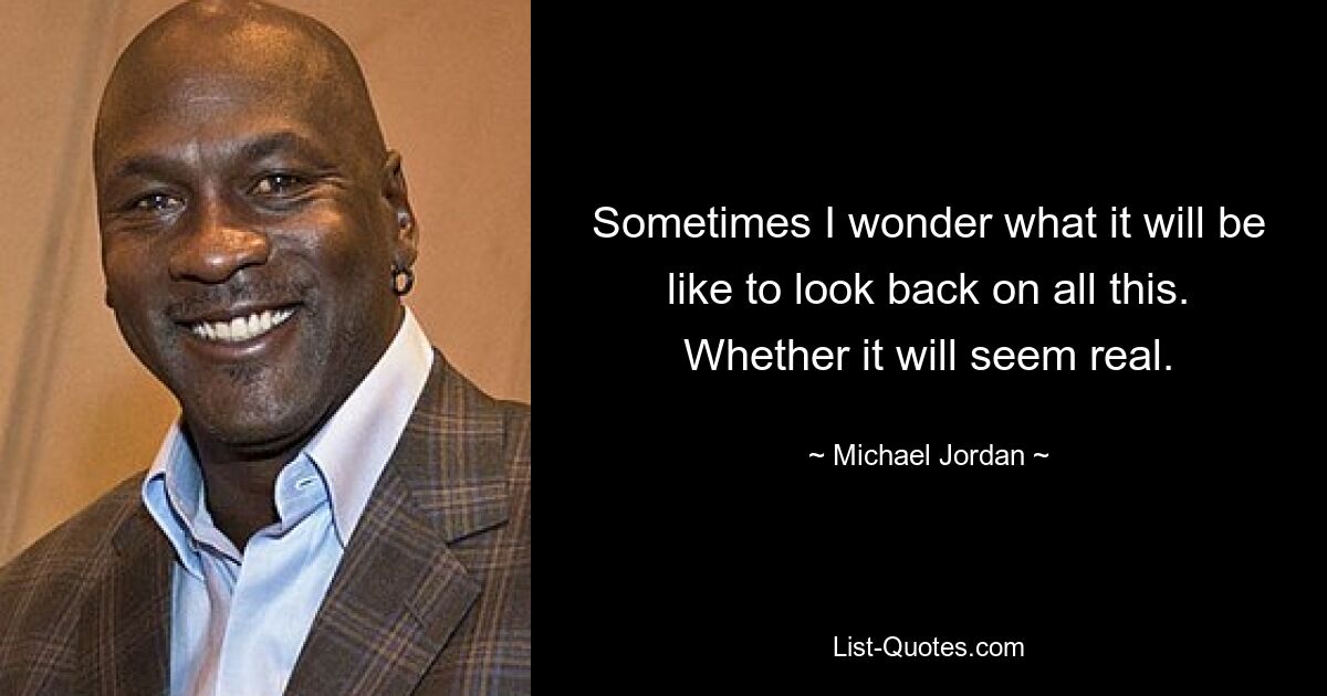 Sometimes I wonder what it will be like to look back on all this. Whether it will seem real. — © Michael Jordan