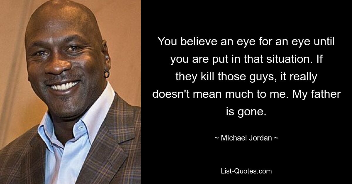 You believe an eye for an eye until you are put in that situation. If they kill those guys, it really doesn't mean much to me. My father is gone. — © Michael Jordan