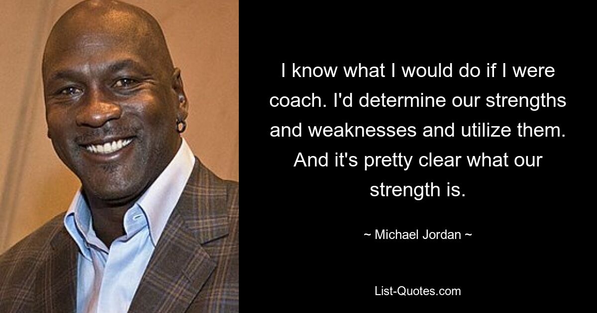 I know what I would do if I were coach. I'd determine our strengths and weaknesses and utilize them. And it's pretty clear what our strength is. — © Michael Jordan