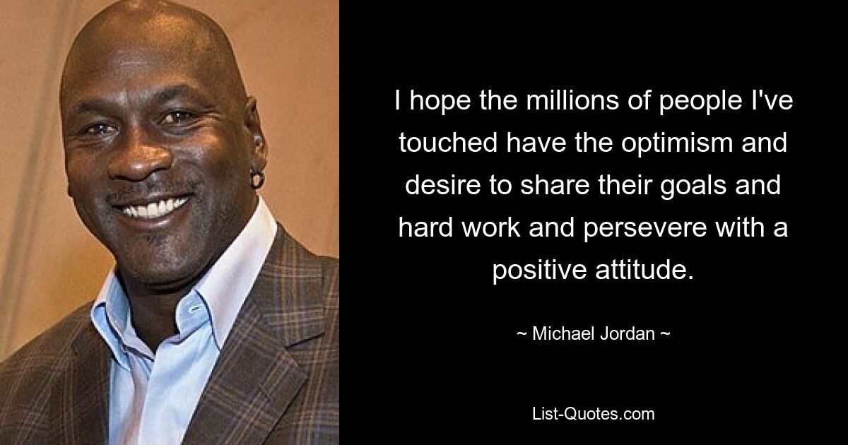 I hope the millions of people I've touched have the optimism and desire to share their goals and hard work and persevere with a positive attitude. — © Michael Jordan