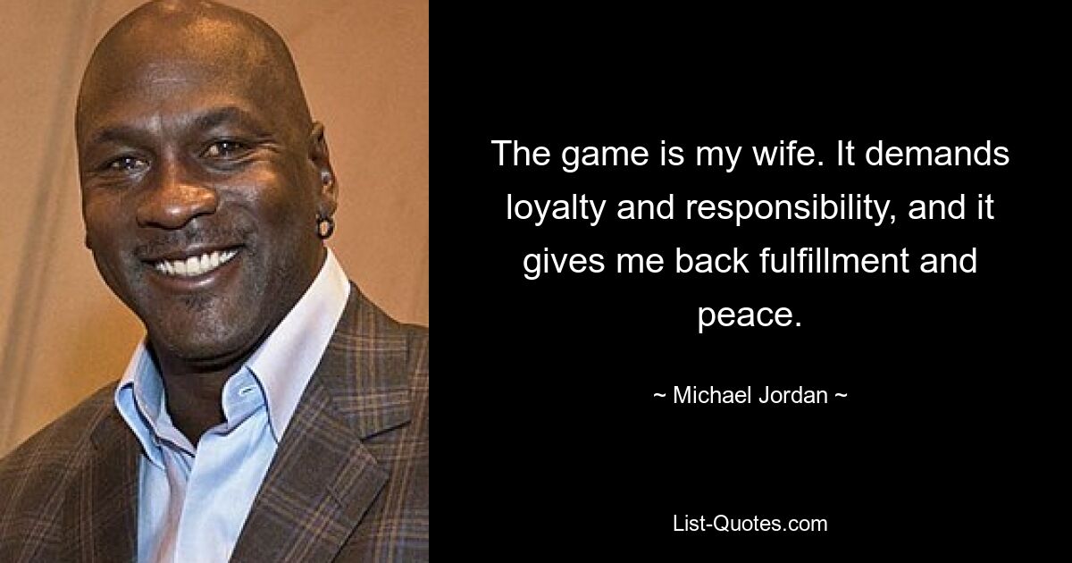 The game is my wife. It demands loyalty and responsibility, and it gives me back fulfillment and peace. — © Michael Jordan