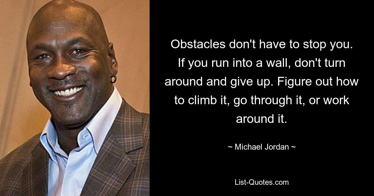 Obstacles don't have to stop you. If you run into a wall, don't turn around and give up. Figure out how to climb it, go through it, or work around it. — © Michael Jordan