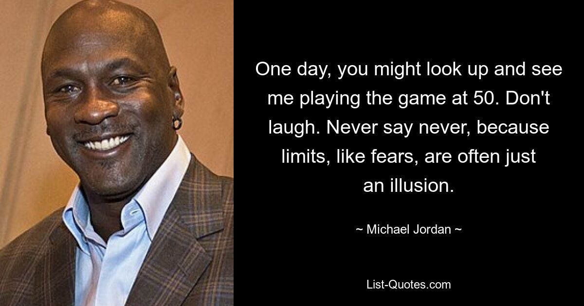 One day, you might look up and see me playing the game at 50. Don't laugh. Never say never, because limits, like fears, are often just an illusion. — © Michael Jordan