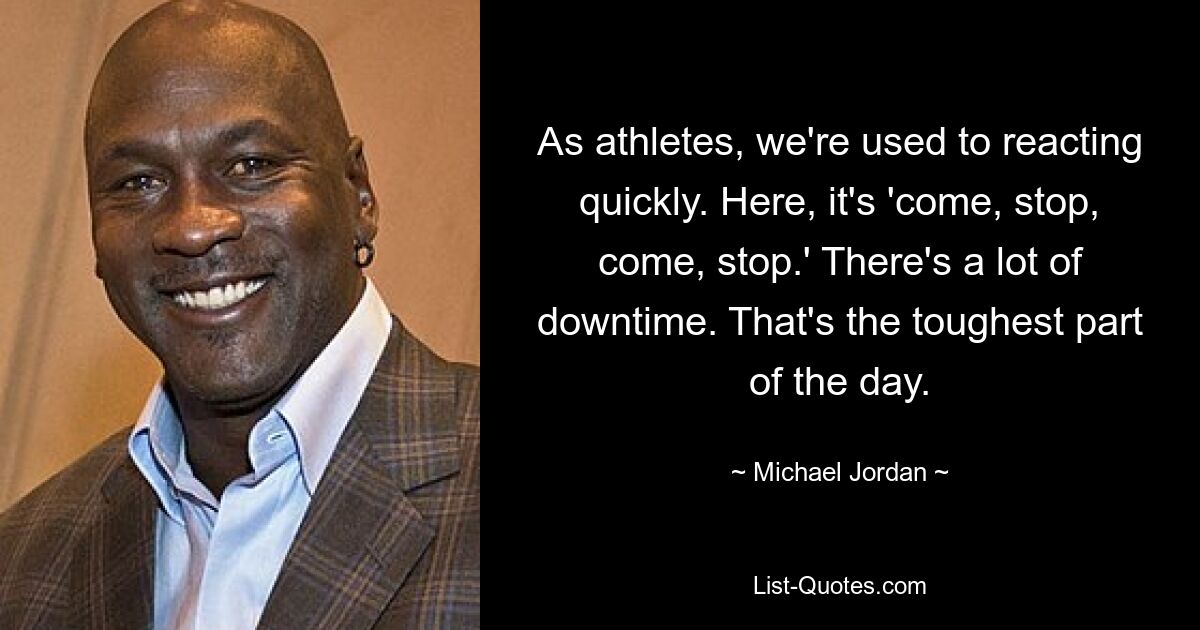 As athletes, we're used to reacting quickly. Here, it's 'come, stop, come, stop.' There's a lot of downtime. That's the toughest part of the day. — © Michael Jordan