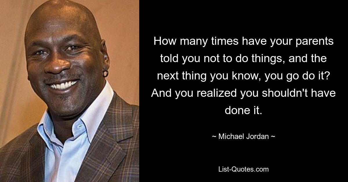 How many times have your parents told you not to do things, and the next thing you know, you go do it? And you realized you shouldn't have done it. — © Michael Jordan