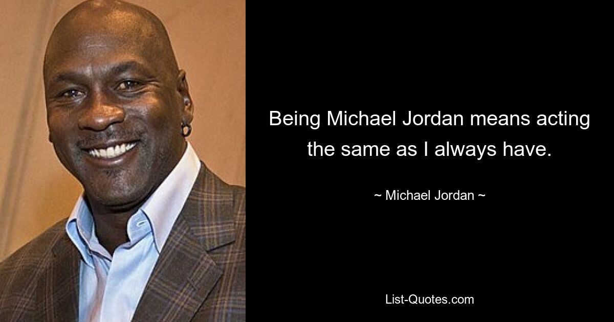 Being Michael Jordan means acting the same as I always have. — © Michael Jordan