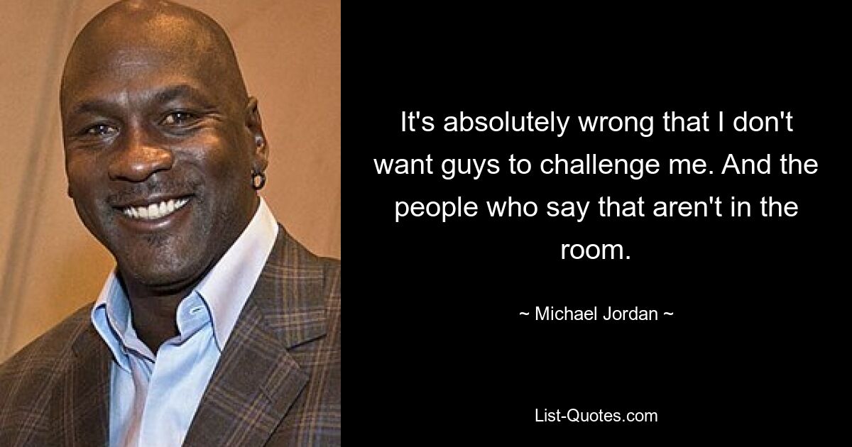 It's absolutely wrong that I don't want guys to challenge me. And the people who say that aren't in the room. — © Michael Jordan