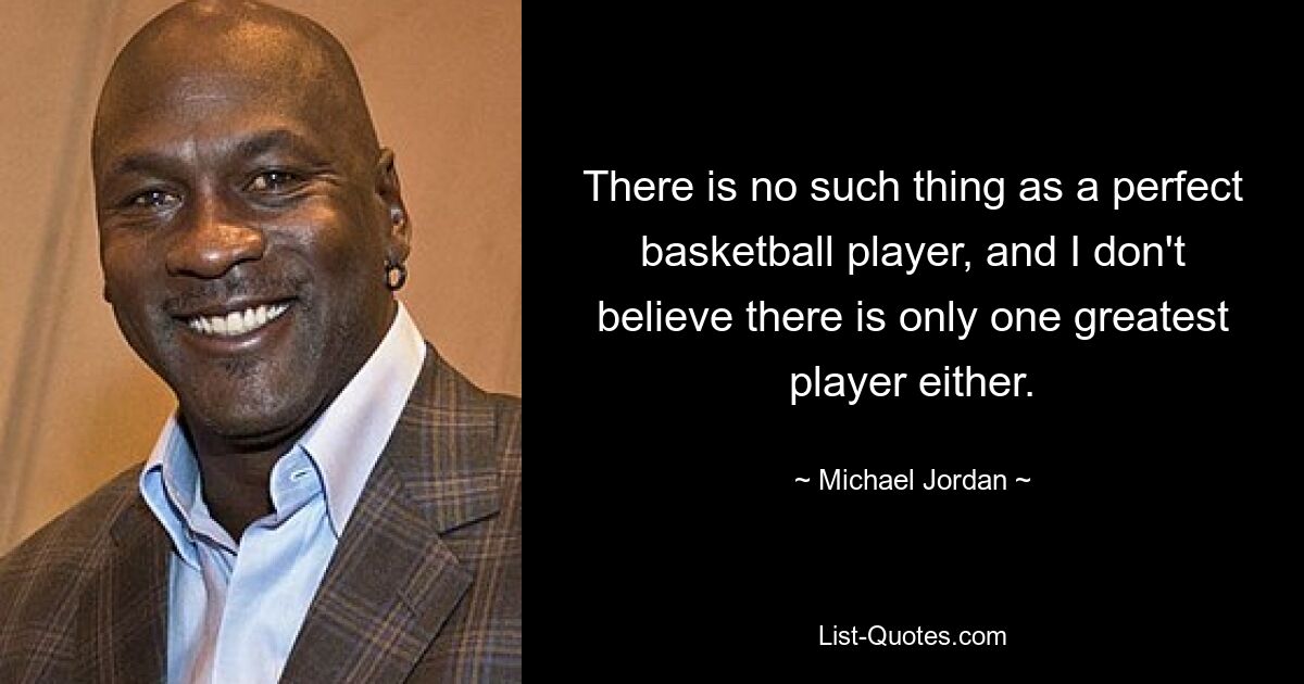 There is no such thing as a perfect basketball player, and I don't believe there is only one greatest player either. — © Michael Jordan