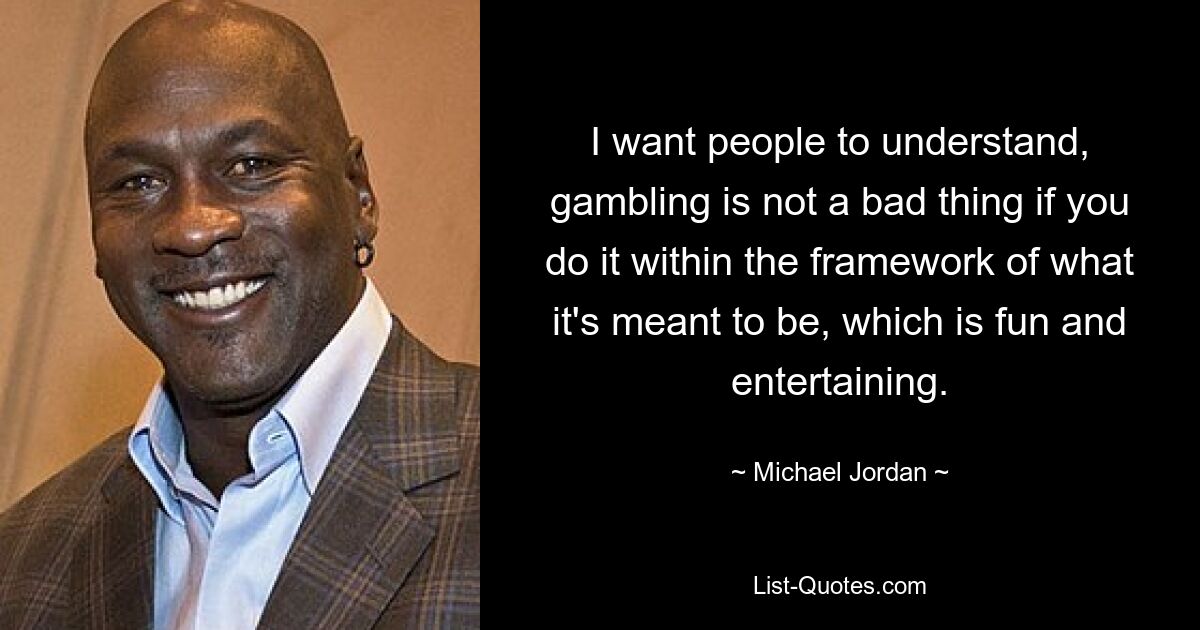 I want people to understand, gambling is not a bad thing if you do it within the framework of what it's meant to be, which is fun and entertaining. — © Michael Jordan