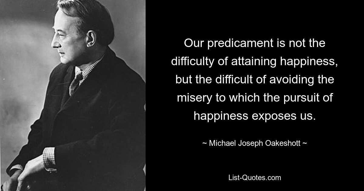 Our predicament is not the difficulty of attaining happiness, but the difficult of avoiding the misery to which the pursuit of happiness exposes us. — © Michael Joseph Oakeshott