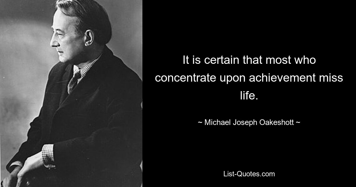 It is certain that most who concentrate upon achievement miss life. — © Michael Joseph Oakeshott