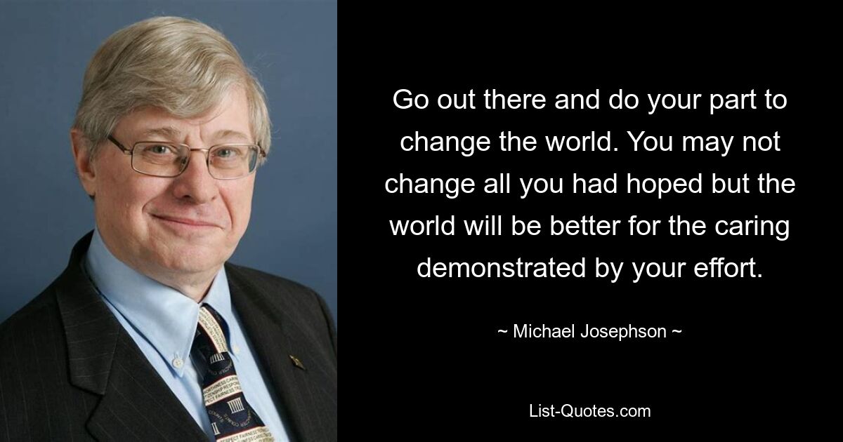 Go out there and do your part to change the world. You may not change all you had hoped but the world will be better for the caring demonstrated by your effort. — © Michael Josephson