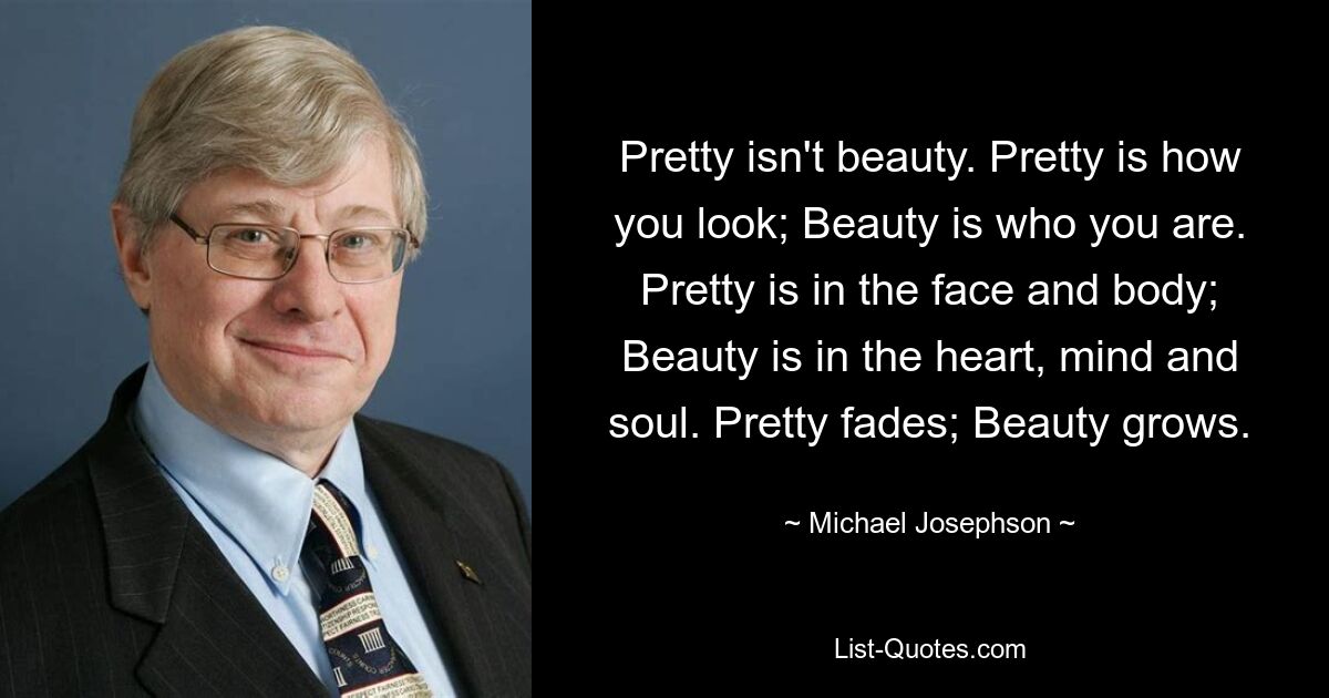 Pretty isn't beauty. Pretty is how you look; Beauty is who you are. Pretty is in the face and body; Beauty is in the heart, mind and soul. Pretty fades; Beauty grows. — © Michael Josephson