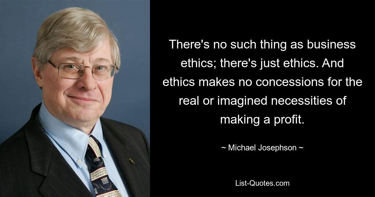 There's no such thing as business ethics; there's just ethics. And ethics makes no concessions for the real or imagined necessities of making a profit. — © Michael Josephson