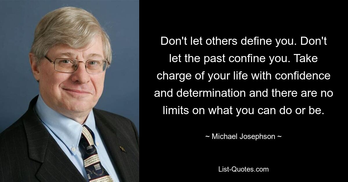 Don't let others define you. Don't let the past confine you. Take charge of your life with confidence and determination and there are no limits on what you can do or be. — © Michael Josephson