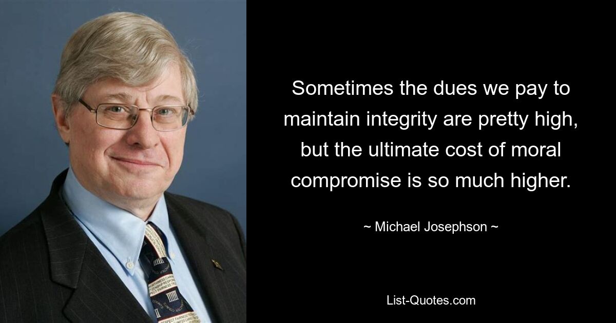 Sometimes the dues we pay to maintain integrity are pretty high, but the ultimate cost of moral compromise is so much higher. — © Michael Josephson