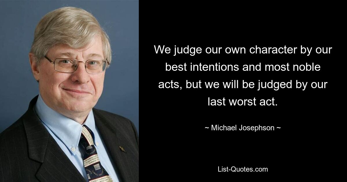 We judge our own character by our best intentions and most noble acts, but we will be judged by our last worst act. — © Michael Josephson