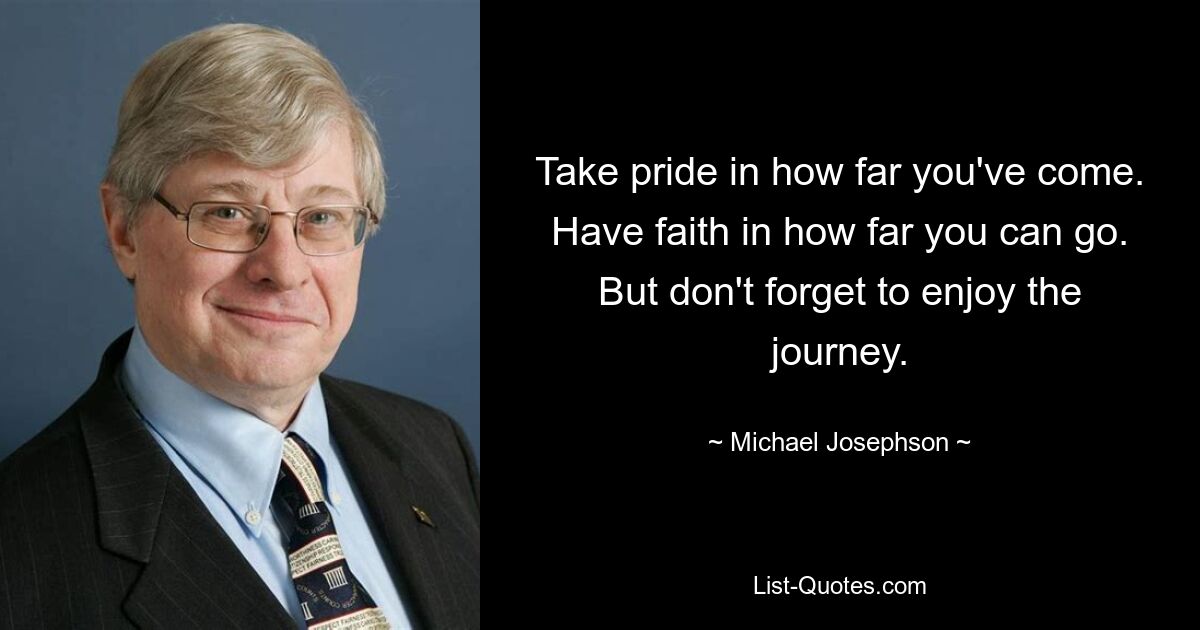 Take pride in how far you've come. Have faith in how far you can go. But don't forget to enjoy the journey. — © Michael Josephson