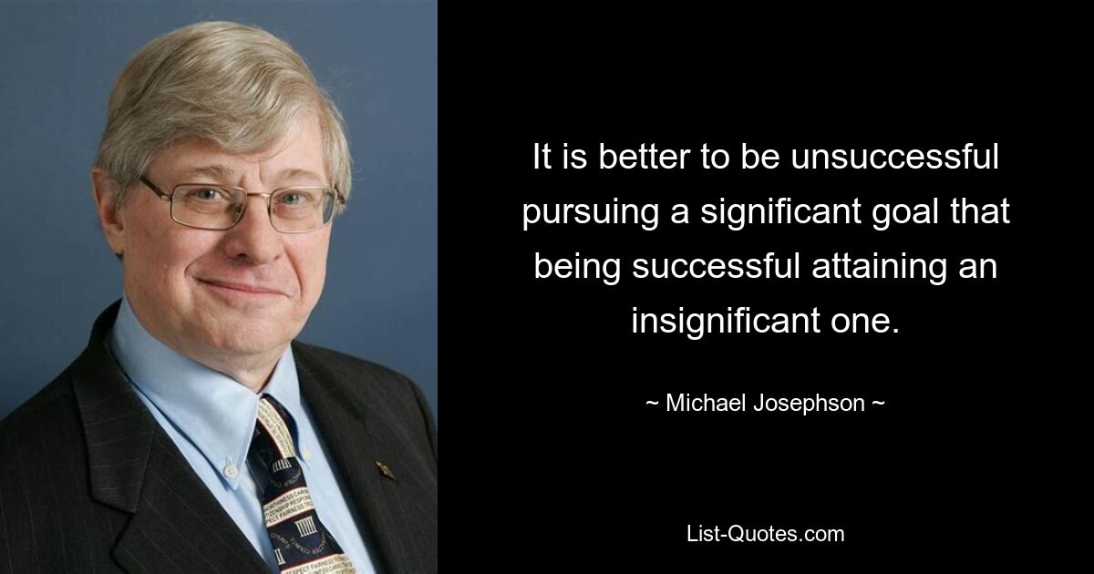 It is better to be unsuccessful pursuing a significant goal that being successful attaining an insignificant one. — © Michael Josephson