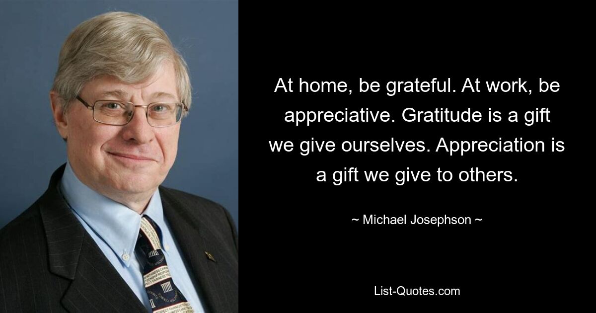 At home, be grateful. At work, be appreciative. Gratitude is a gift we give ourselves. Appreciation is a gift we give to others. — © Michael Josephson