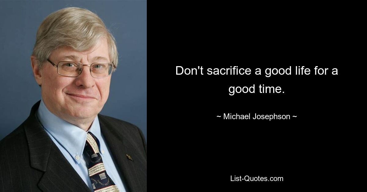 Don't sacrifice a good life for a good time. — © Michael Josephson