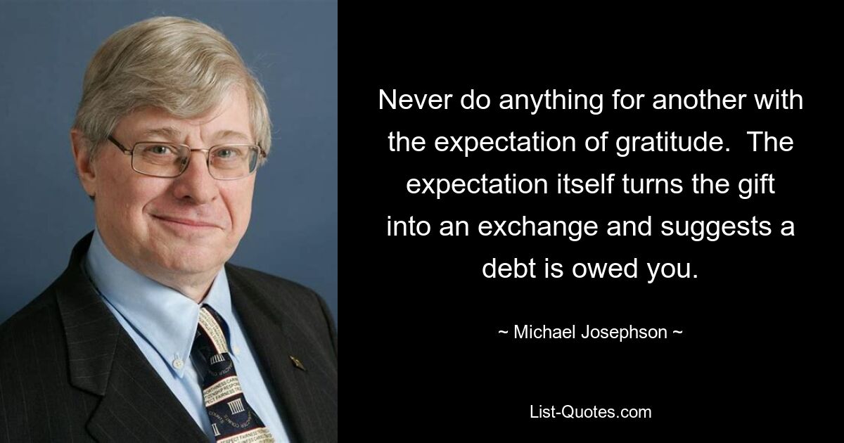 Never do anything for another with the expectation of gratitude.  The expectation itself turns the gift into an exchange and suggests a debt is owed you. — © Michael Josephson