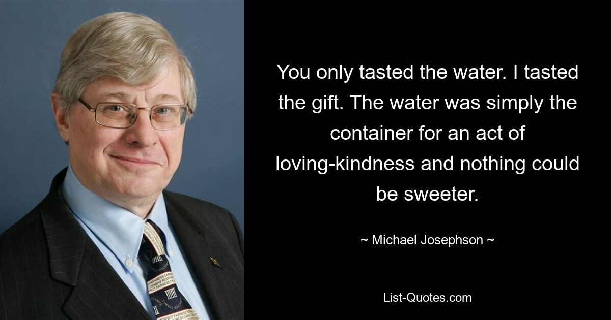 You only tasted the water. I tasted the gift. The water was simply the container for an act of loving-kindness and nothing could be sweeter. — © Michael Josephson