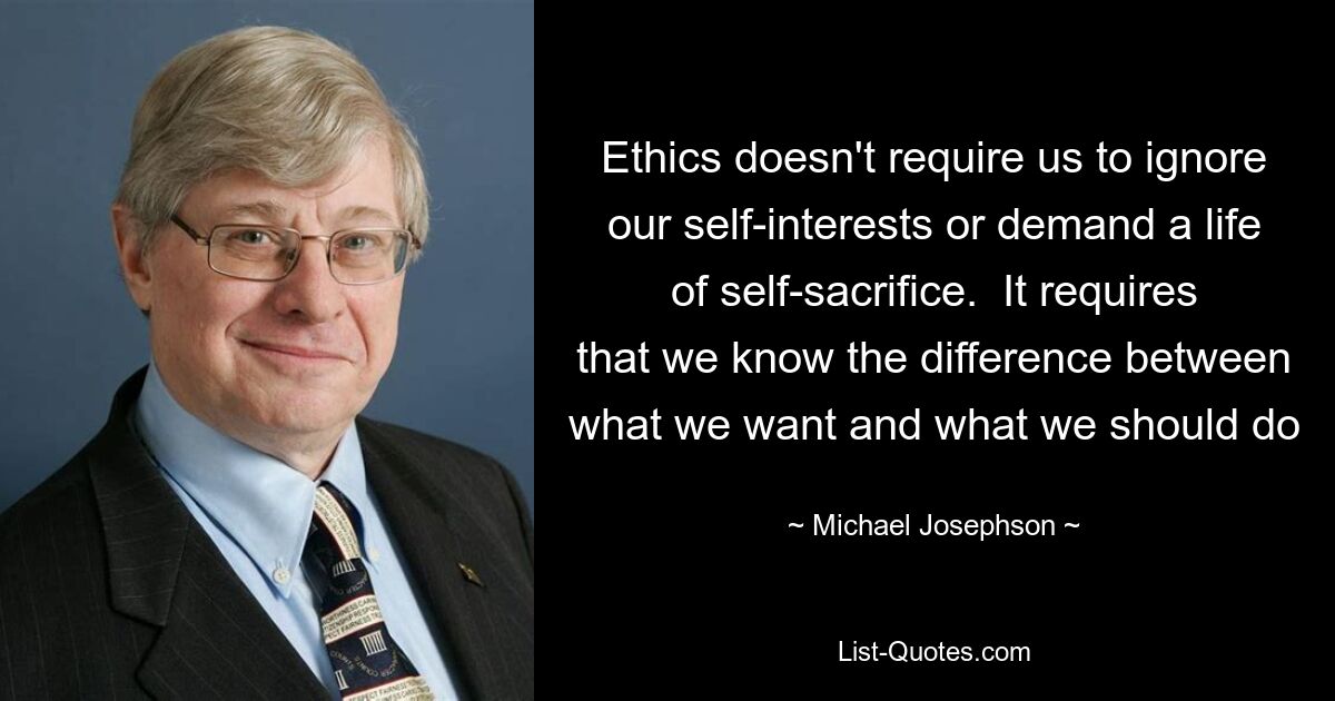 Ethics doesn't require us to ignore our self-interests or demand a life of self-sacrifice.  It requires that we know the difference between what we want and what we should do — © Michael Josephson