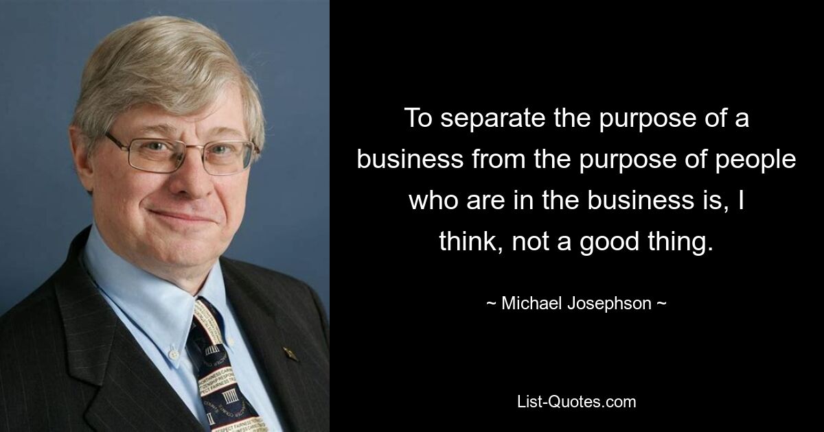 To separate the purpose of a business from the purpose of people who are in the business is, I think, not a good thing. — © Michael Josephson