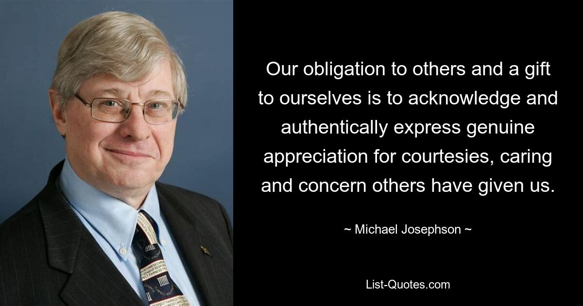 Our obligation to others and a gift to ourselves is to acknowledge and authentically express genuine appreciation for courtesies, caring and concern others have given us. — © Michael Josephson