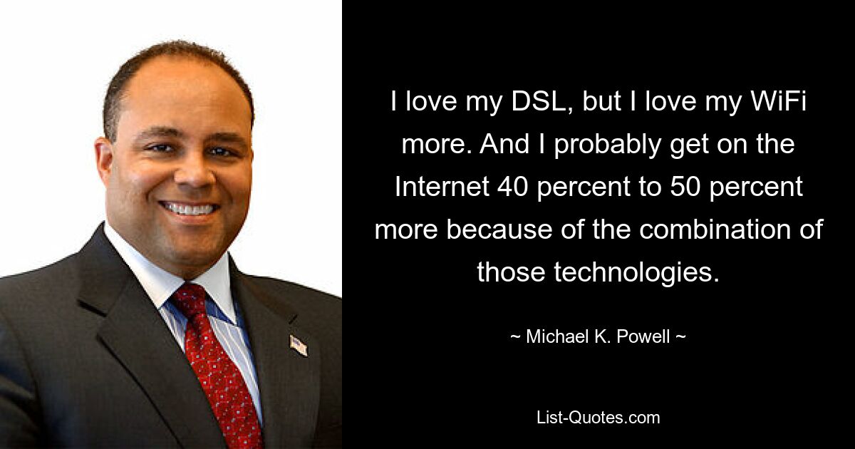 I love my DSL, but I love my WiFi more. And I probably get on the Internet 40 percent to 50 percent more because of the combination of those technologies. — © Michael K. Powell