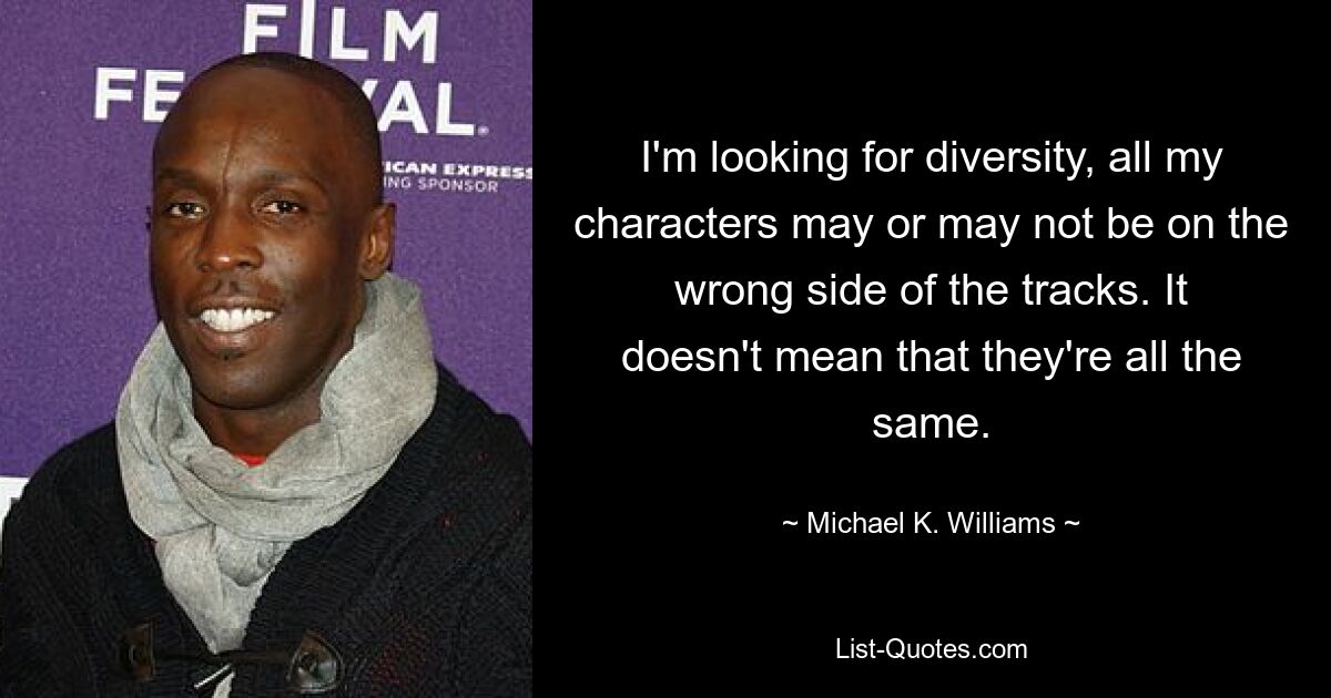 I'm looking for diversity, all my characters may or may not be on the wrong side of the tracks. It doesn't mean that they're all the same. — © Michael K. Williams