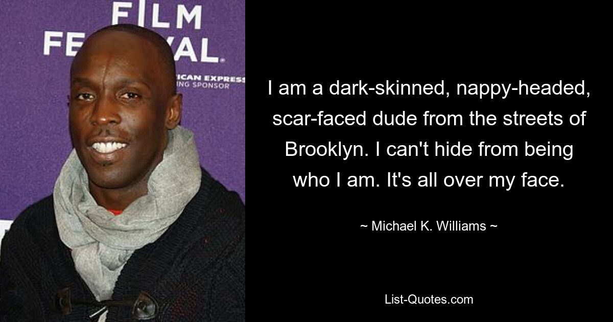 I am a dark-skinned, nappy-headed, scar-faced dude from the streets of Brooklyn. I can't hide from being who I am. It's all over my face. — © Michael K. Williams