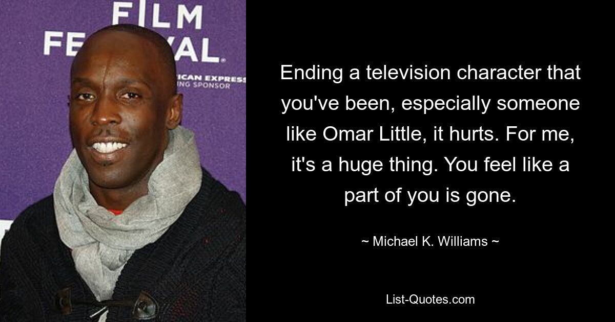 Ending a television character that you've been, especially someone like Omar Little, it hurts. For me, it's a huge thing. You feel like a part of you is gone. — © Michael K. Williams