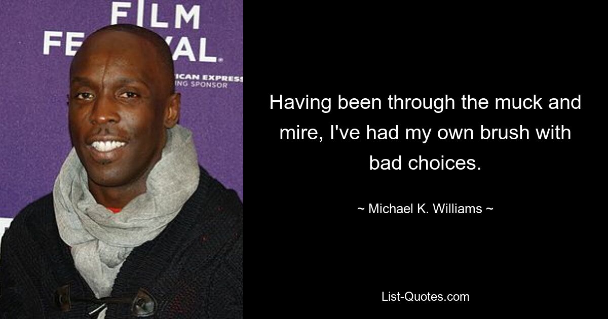 Having been through the muck and mire, I've had my own brush with bad choices. — © Michael K. Williams