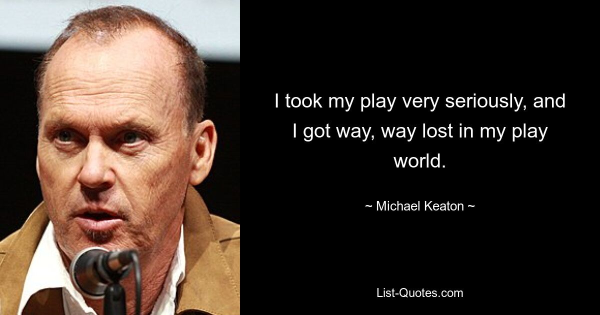 I took my play very seriously, and I got way, way lost in my play world. — © Michael Keaton