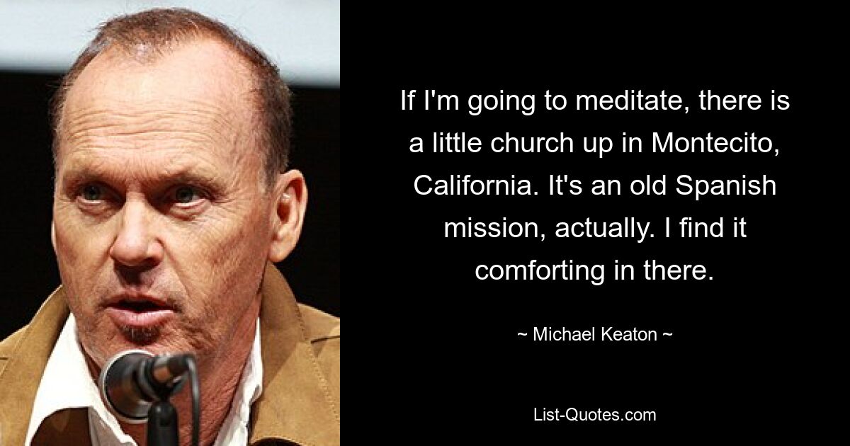 If I'm going to meditate, there is a little church up in Montecito, California. It's an old Spanish mission, actually. I find it comforting in there. — © Michael Keaton