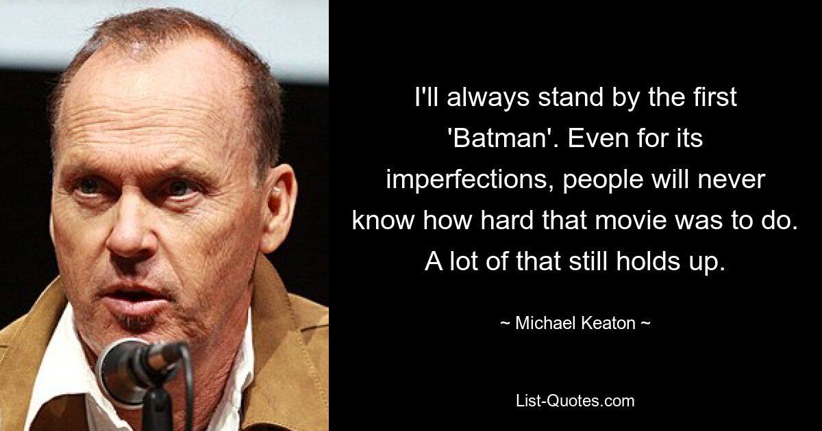 I'll always stand by the first 'Batman'. Even for its imperfections, people will never know how hard that movie was to do. A lot of that still holds up. — © Michael Keaton