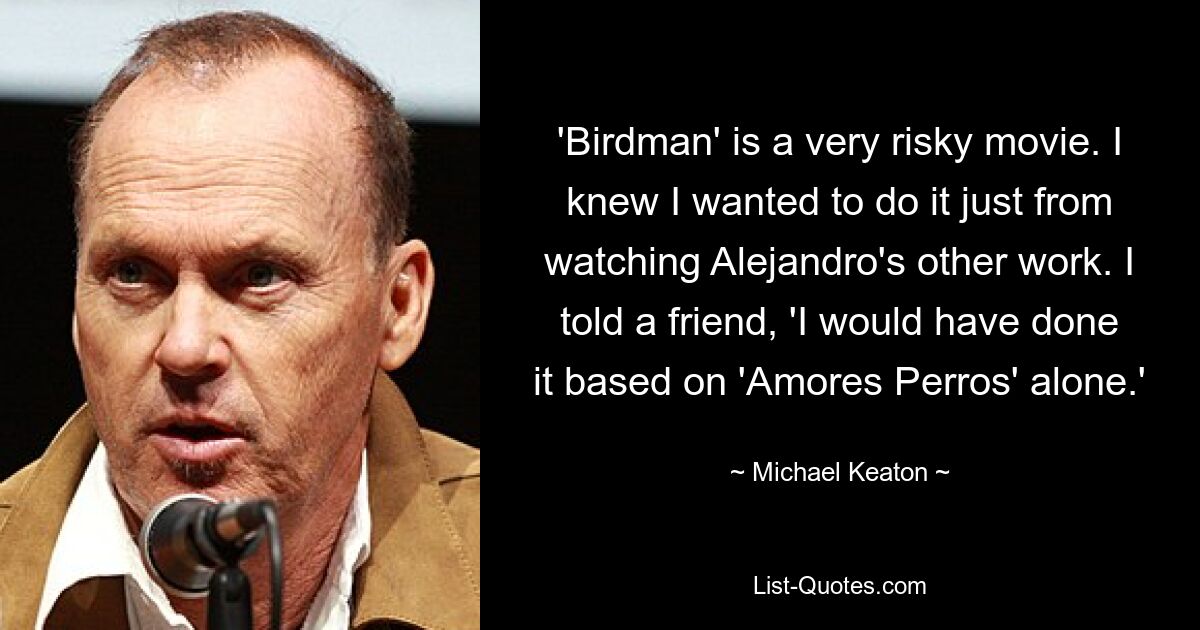 'Birdman' is a very risky movie. I knew I wanted to do it just from watching Alejandro's other work. I told a friend, 'I would have done it based on 'Amores Perros' alone.' — © Michael Keaton