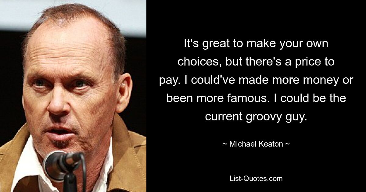 It's great to make your own choices, but there's a price to pay. I could've made more money or been more famous. I could be the current groovy guy. — © Michael Keaton