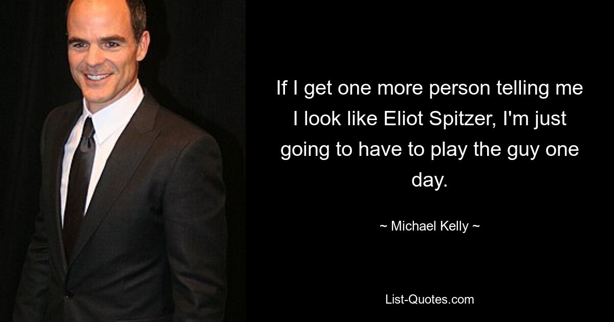 If I get one more person telling me I look like Eliot Spitzer, I'm just going to have to play the guy one day. — © Michael Kelly