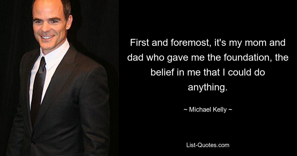 First and foremost, it's my mom and dad who gave me the foundation, the belief in me that I could do anything. — © Michael Kelly