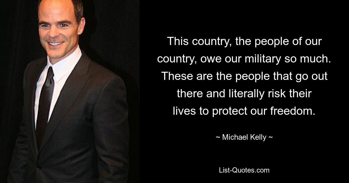 This country, the people of our country, owe our military so much. These are the people that go out there and literally risk their lives to protect our freedom. — © Michael Kelly