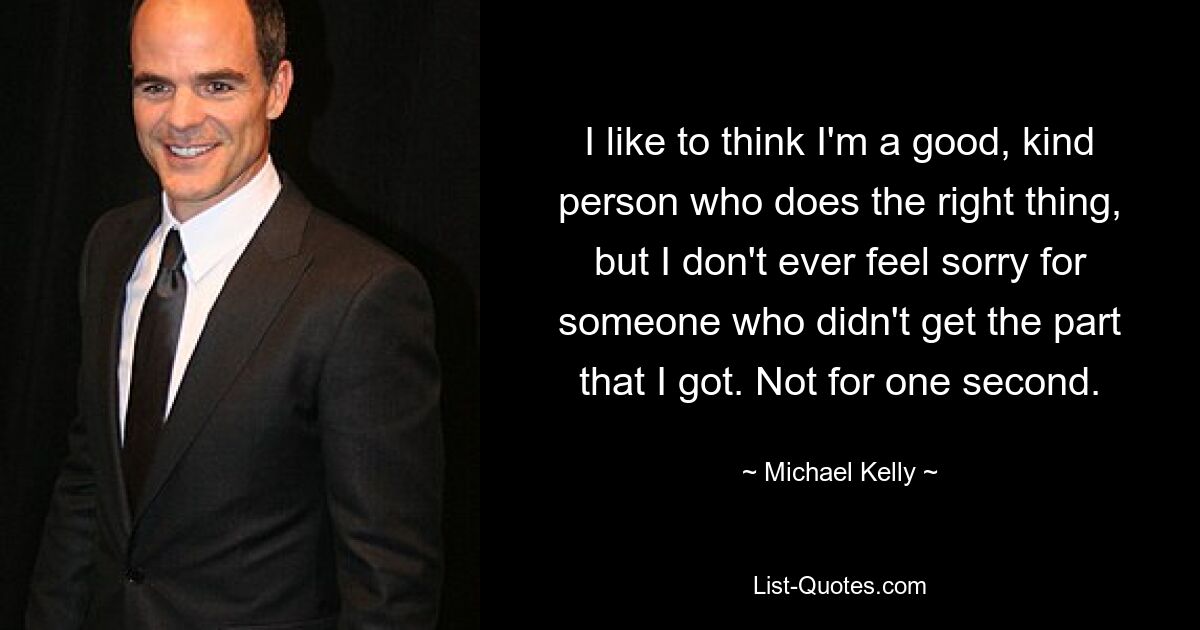 I like to think I'm a good, kind person who does the right thing, but I don't ever feel sorry for someone who didn't get the part that I got. Not for one second. — © Michael Kelly