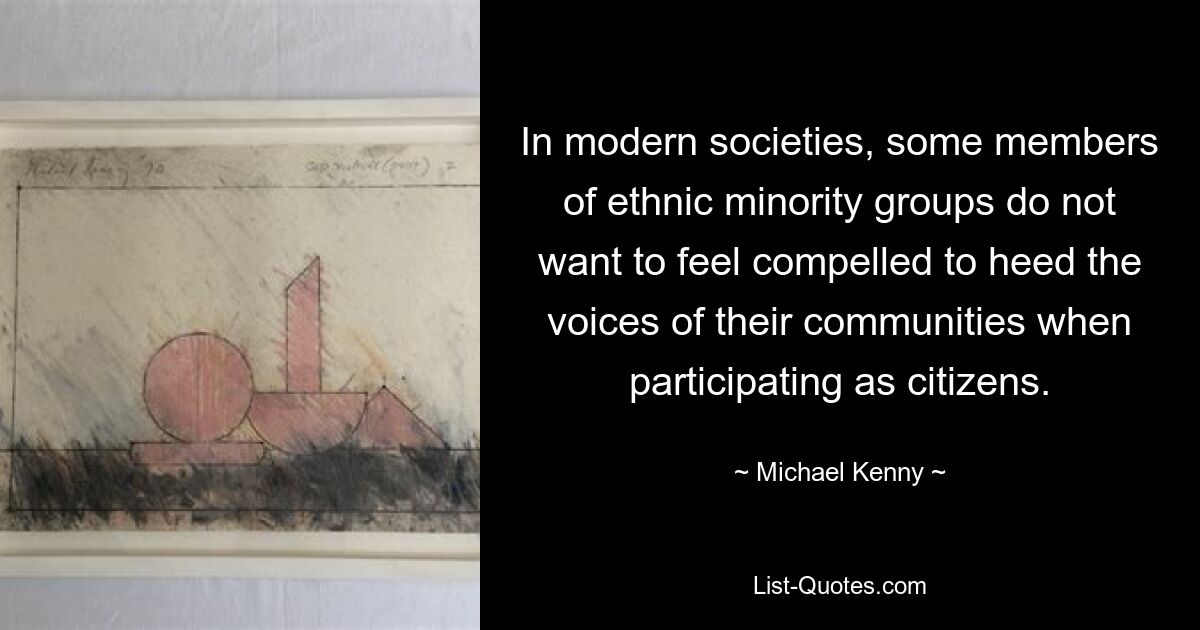 In modern societies, some members of ethnic minority groups do not want to feel compelled to heed the voices of their communities when participating as citizens. — © Michael Kenny