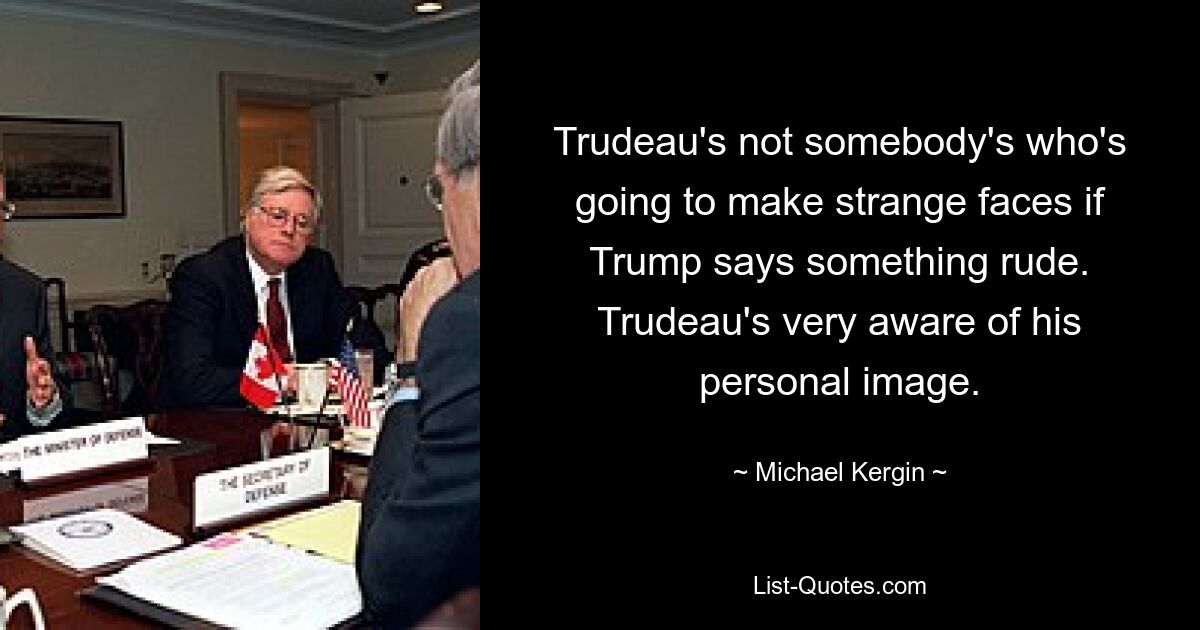 Trudeau's not somebody's who's going to make strange faces if Trump says something rude. Trudeau's very aware of his personal image. — © Michael Kergin