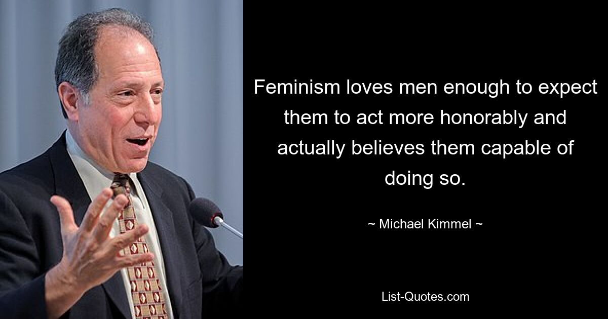 Feminism loves men enough to expect them to act more honorably and actually believes them capable of doing so. — © Michael Kimmel