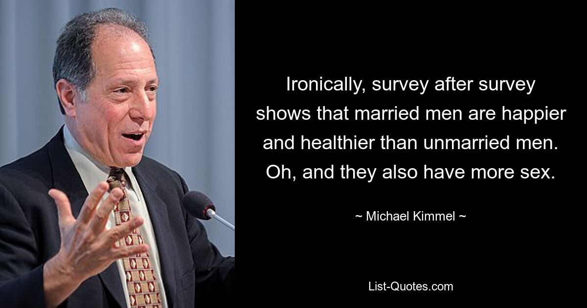 Ironically, survey after survey shows that married men are happier and healthier than unmarried men. Oh, and they also have more sex. — © Michael Kimmel