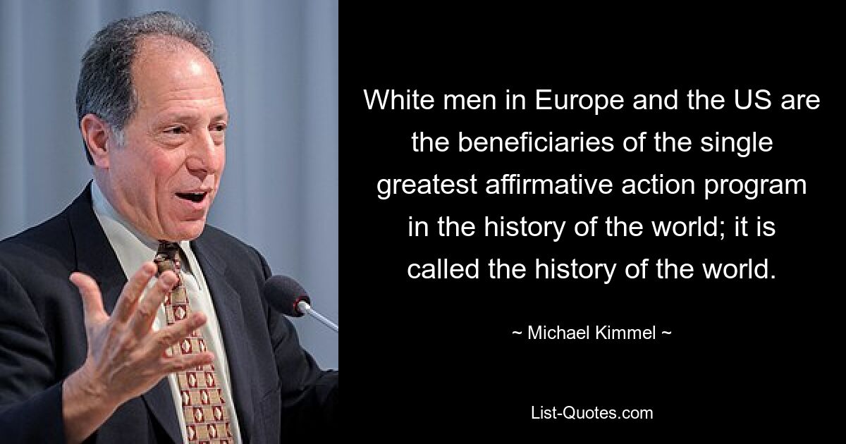 White men in Europe and the US are the beneficiaries of the single greatest affirmative action program in the history of the world; it is called the history of the world. — © Michael Kimmel